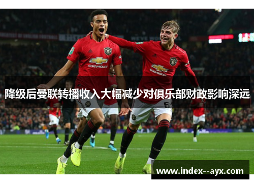 降级后曼联转播收入大幅减少对俱乐部财政影响深远