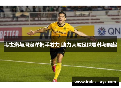 韦世豪与周定洋携手发力 助力蓉城足球复苏与崛起