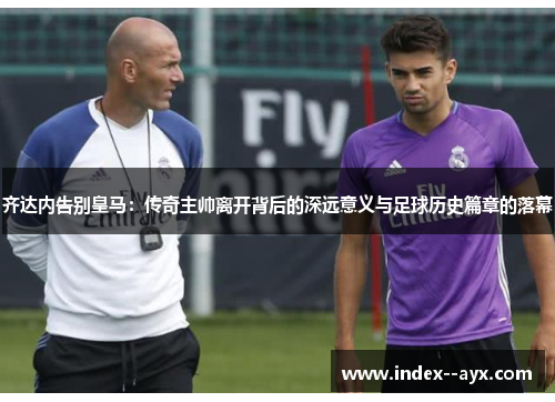 齐达内告别皇马：传奇主帅离开背后的深远意义与足球历史篇章的落幕