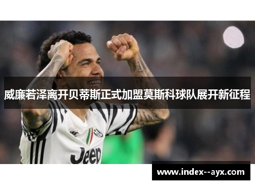 威廉若泽离开贝蒂斯正式加盟莫斯科球队展开新征程