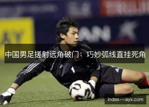 中国男足搓射远角破门：巧妙弧线直挂死角